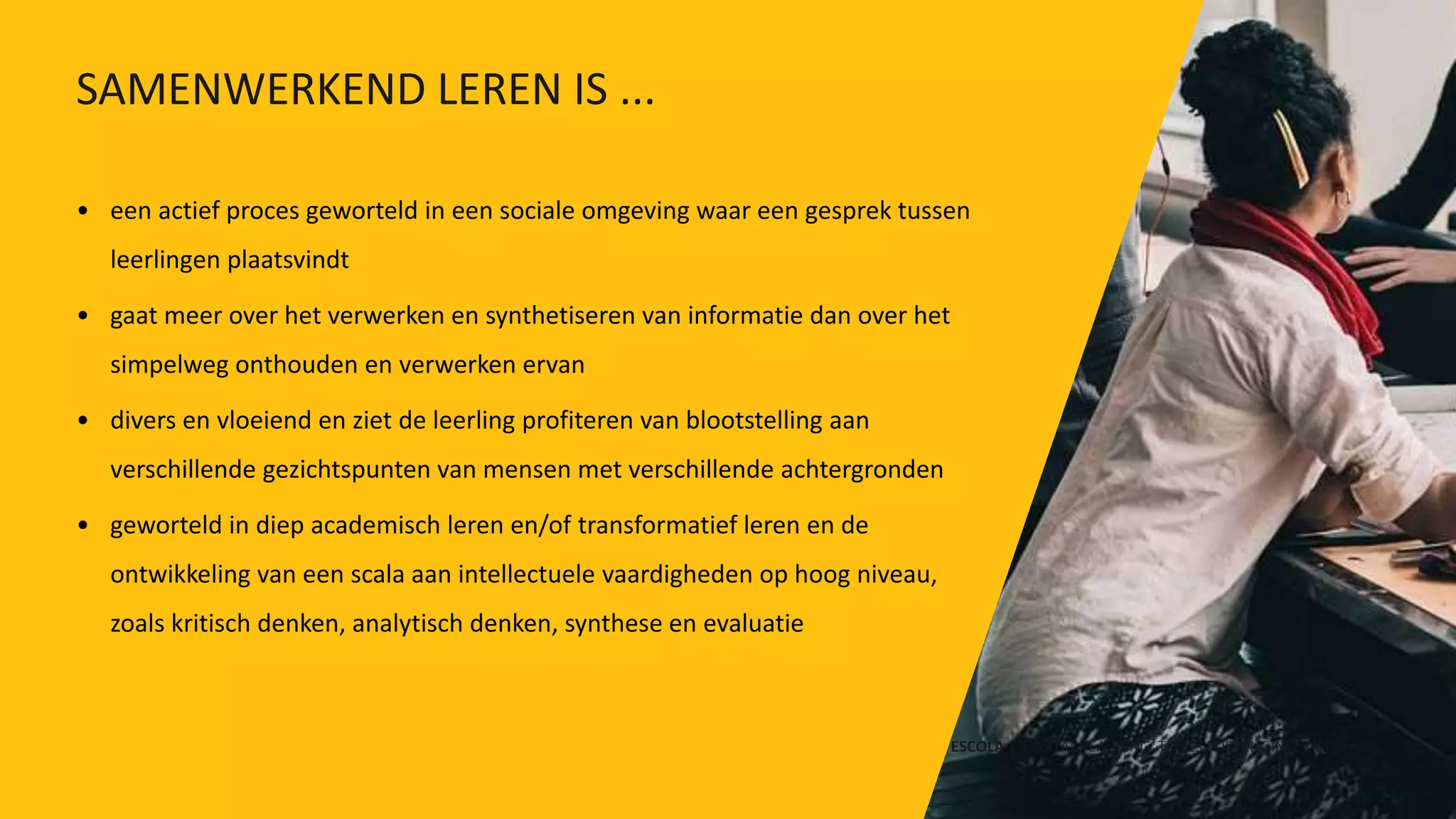 • een actief proces geworteld in een sociale omgeving waar een gesprek tussen
leerlingen plaatsvindt
• gaat meer over het verwerken en synthetiseren van informatie dan over het
simpelweg onthouden en verwerken ervan
• divers en vloeiend en ziet de leerling profiteren van blootstelling aan
verschillende gezichtspunten van mensen met verschillende achtergronden
• geworteld in diep academisch leren en/of transformatief leren en de
ontwikkeling van een scala aan intellectuele vaardigheden op hoog niveau,
zoals kritisch denken, analytisch denken, synthese en evaluatie
ESCOLA | DIGITAL TEACHING TOOLS FOR ENGINEERING LABS
SAMENWERKEND LEREN IS ...
 