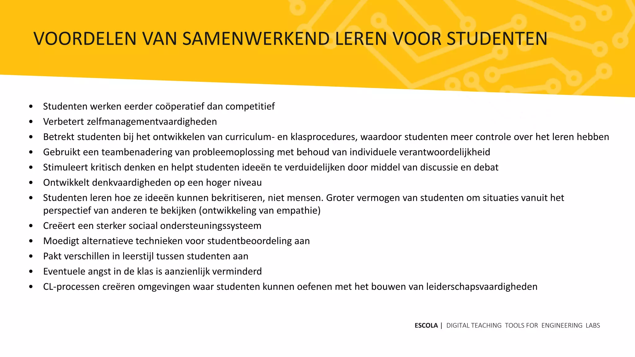 • Studenten werken eerder coöperatief dan competitief
• Verbetert zelfmanagementvaardigheden
• Betrekt studenten bij het ontwikkelen van curriculum- en klasprocedures, waardoor studenten meer controle over het leren hebben
• Gebruikt een teambenadering van probleemoplossing met behoud van individuele verantwoordelijkheid
• Stimuleert kritisch denken en helpt studenten ideeën te verduidelijken door middel van discussie en debat
• Ontwikkelt denkvaardigheden op een hoger niveau
• Studenten leren hoe ze ideeën kunnen bekritiseren, niet mensen. Groter vermogen van studenten om situaties vanuit het
perspectief van anderen te bekijken (ontwikkeling van empathie)
• Creëert een sterker sociaal ondersteuningssysteem
• Moedigt alternatieve technieken voor studentbeoordeling aan
• Pakt verschillen in leerstijl tussen studenten aan
• Eventuele angst in de klas is aanzienlijk verminderd
• CL-processen creëren omgevingen waar studenten kunnen oefenen met het bouwen van leiderschapsvaardigheden
ESCOLA | DIGITAL TEACHING TOOLS FOR ENGINEERING LABS
VOORDELEN VAN SAMENWERKEND LEREN VOOR STUDENTEN
 