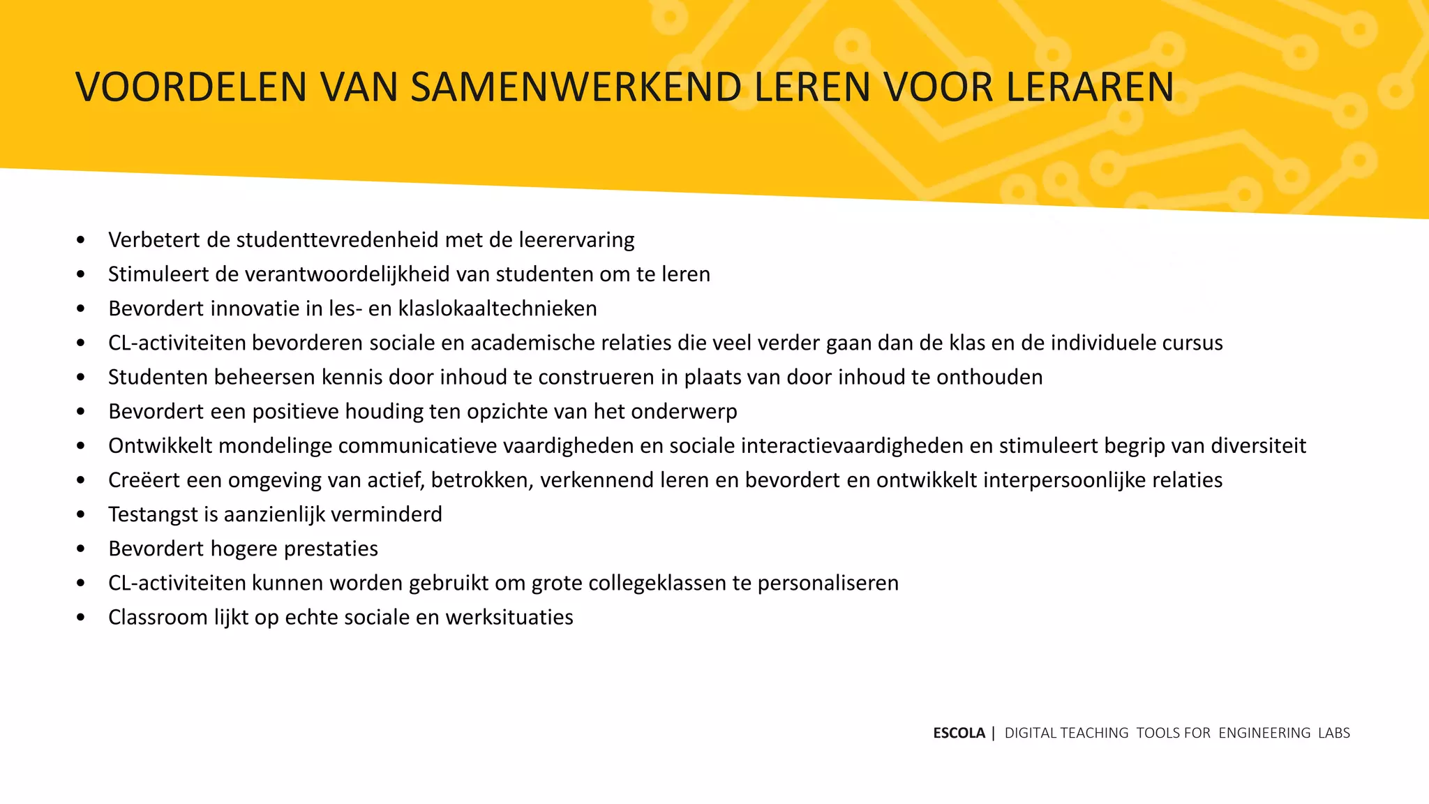 • Verbetert de studenttevredenheid met de leerervaring
• Stimuleert de verantwoordelijkheid van studenten om te leren
• Bevordert innovatie in les- en klaslokaaltechnieken
• CL-activiteiten bevorderen sociale en academische relaties die veel verder gaan dan de klas en de individuele cursus
• Studenten beheersen kennis door inhoud te construeren in plaats van door inhoud te onthouden
• Bevordert een positieve houding ten opzichte van het onderwerp
• Ontwikkelt mondelinge communicatieve vaardigheden en sociale interactievaardigheden en stimuleert begrip van diversiteit
• Creëert een omgeving van actief, betrokken, verkennend leren en bevordert en ontwikkelt interpersoonlijke relaties
• Testangst is aanzienlijk verminderd
• Bevordert hogere prestaties
• CL-activiteiten kunnen worden gebruikt om grote collegeklassen te personaliseren
• Classroom lijkt op echte sociale en werksituaties
ESCOLA | DIGITAL TEACHING TOOLS FOR ENGINEERING LABS
VOORDELEN VAN SAMENWERKEND LEREN VOOR LERAREN
 