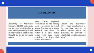 SOCIALIZATION
According to Alejandria-
Gonzalez (2016), sociologist
use the term socialization to
refer to the process by which
an individual is oriented and
thought by his or her social
norms.
Basas (2016) explained
socialization as "the lifelong
social experience by which
people develops their human
potential and learn the
culture it is only human
beings who need social
experience to learn their
culture and survive."
Lanuza and Raymundo
(2016) seen socialization as
"as one-way process in
which society molds the
individual to conform to
established social norms and
rules."
 