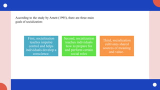 According to the study by Arnett (1995), there are three main
goals of socialization:
First, socialization
teaches impulse
control and helps
individuals develop a
conscience.
Second, socialization
teaches individuals
how to prepare for
and perform certain
social roles
Third, socialization
cultivates shared
sources of meaning
and value.
 