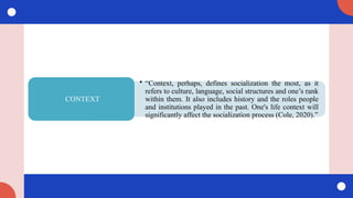 • “Context, perhaps, defines socialization the most, as it
refers to culture, language, social structures and one’s rank
within them. It also includes history and the roles people
and institutions played in the past. One's life context will
significantly affect the socialization process (Cole, 2020).”
CONTEXT
 