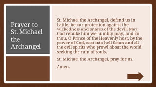 Prayer to
St. Michael
the
Archangel
St. Michael the Archangel, defend us in
battle, be our protection against the
wickedness and snares of the devil. May
God rebuke him we humbly pray; and do
thou, O Prince of the Heavenly host, by the
power of God, cast into hell Satan and all
the evil spirits who prowl about the world
seeking the ruin of souls.
St. Michael the Archangel, pray for us.
Amen.
 