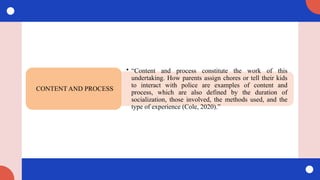 • “Content and process constitute the work of this
undertaking. How parents assign chores or tell their kids
to interact with police are examples of content and
process, which are also defined by the duration of
socialization, those involved, the methods used, and the
type of experience (Cole, 2020).”
CONTENT AND PROCESS
 