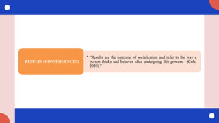 • “Results are the outcome of socialization and refer to the way a
person thinks and behaves after undergoing this process. (Cole,
2020).”
RESULTS (CONSEQUENCES)
 
