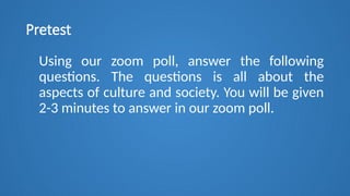 Pretest
Using our zoom poll, answer the following
questions. The questions is all about the
aspects of culture and society. You will be given
2-3 minutes to answer in our zoom poll.
 