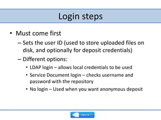 Login steps,[object Object],Must come first,[object Object],Sets the user ID (used to store uploaded files on disk, and optionally for deposit credentials),[object Object],Different options:,[object Object],LDAP login – allows local credentials to be used,[object Object],Service Document login – checks username and password with the repository,[object Object],No login – Used when you want anonymous deposit,[object Object]