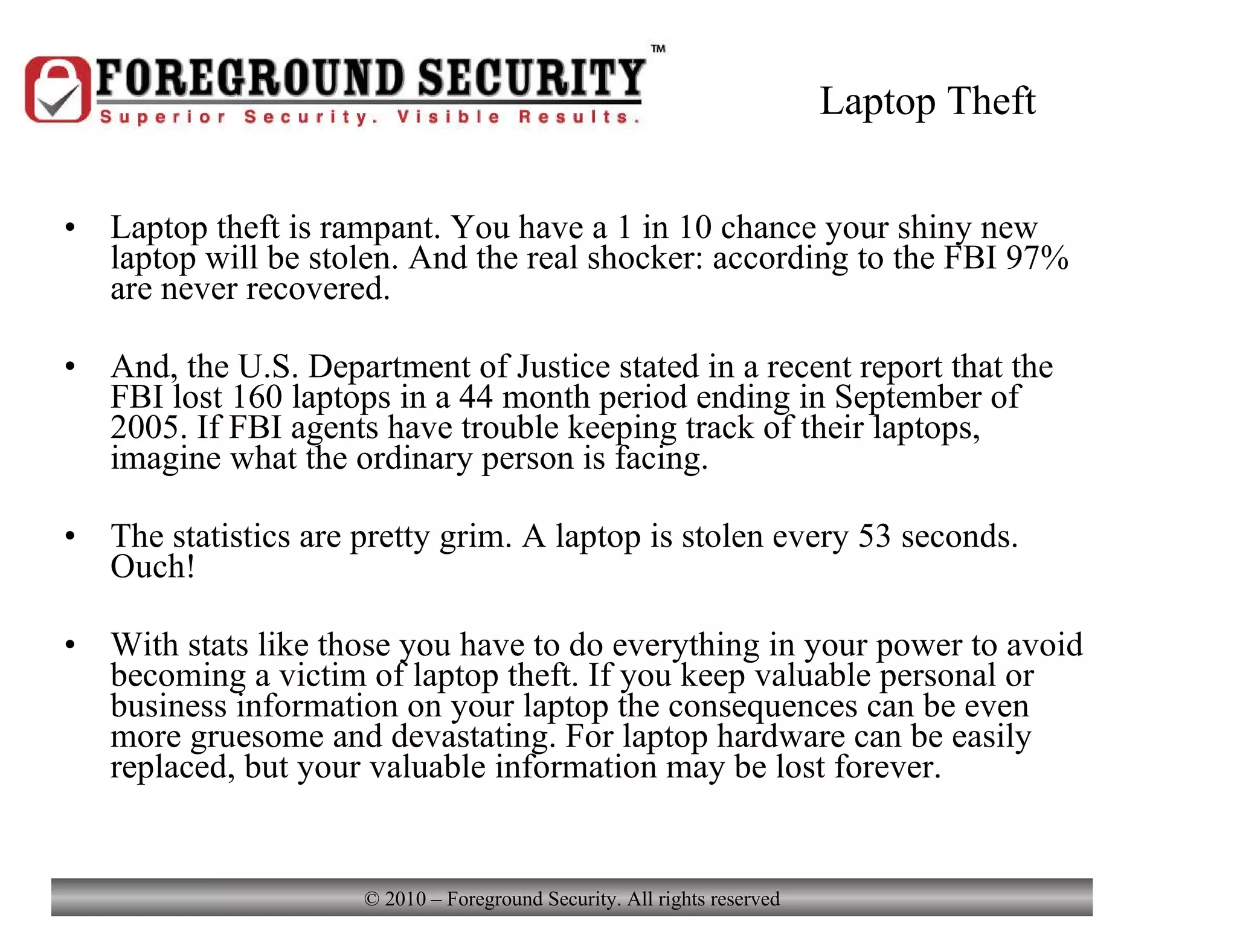 Laptop Theft Laptop theft is rampant. You have a 1 in 10 chance your shiny new laptop will be stolen. And the real shocker: according to the FBI 97% are never recovered. And, the U.S. Department of Justice stated in a recent report that the FBI lost 160 laptops in a 44 month period ending in September of 2005. If FBI agents have trouble keeping track of their laptops, imagine what the ordinary person is facing. The statistics are pretty grim. A laptop is stolen every 53 seconds. Ouch! With stats like those you have to do everything in your power to avoid becoming a victim of laptop theft. If you keep valuable personal or business information on your laptop the consequences can be even more gruesome and devastating. For laptop hardware can be easily replaced, but your valuable information may be lost forever. 