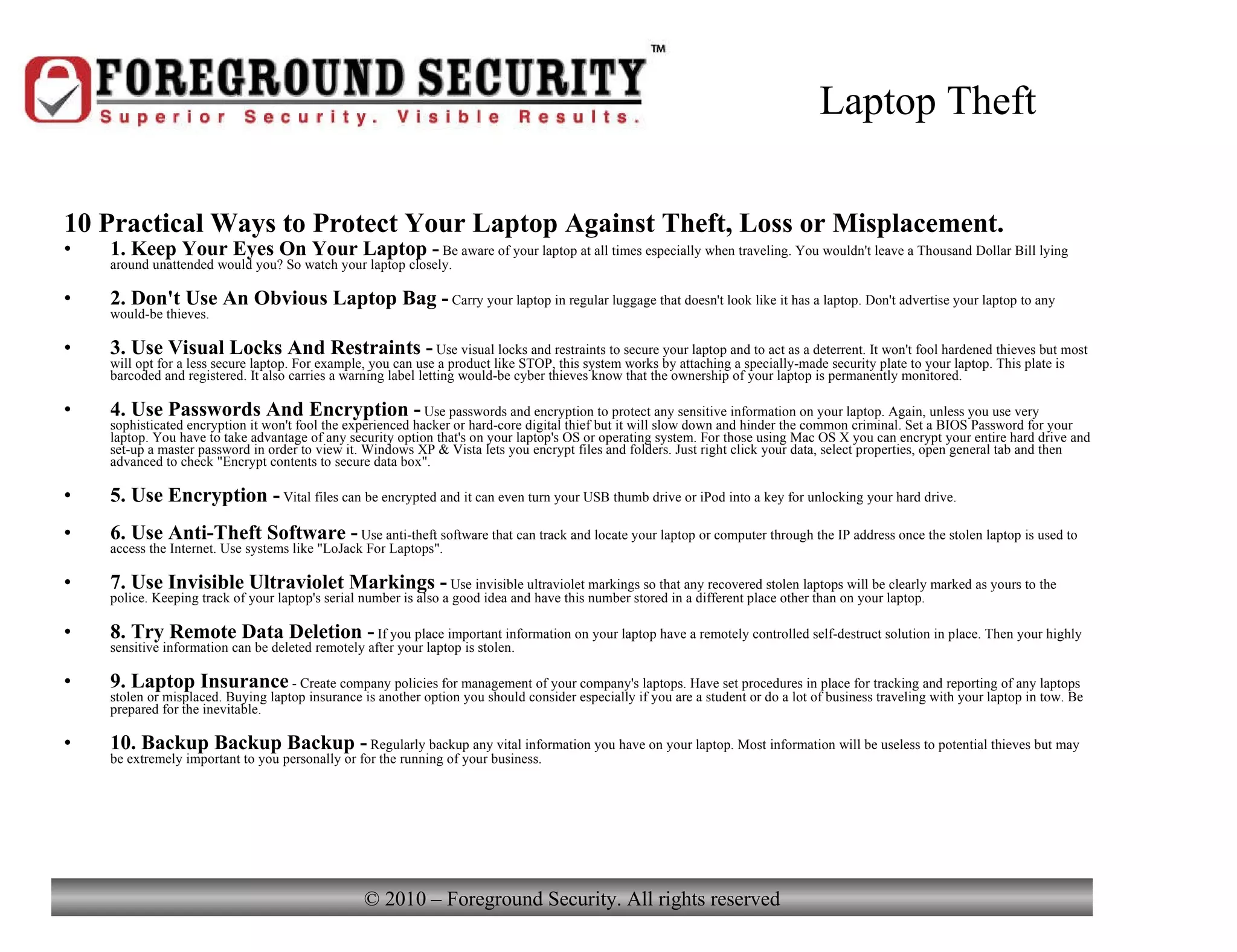 Laptop Theft 10 Practical Ways to Protect Your Laptop Against Theft, Loss or Misplacement. 1. Keep Your Eyes On Your Laptop -  Be aware of your laptop at all times especially when traveling. You wouldn't leave a Thousand Dollar Bill lying around unattended would you? So watch your laptop closely. 2. Don't Use An Obvious Laptop Bag -  Carry your laptop in regular luggage that doesn't look like it has a laptop. Don't advertise your laptop to any would-be thieves. 3. Use Visual Locks And Restraints -  Use visual locks and restraints to secure your laptop and to act as a deterrent. It won't fool hardened thieves but most will opt for a less secure laptop. For example, you can use a product like STOP, this system works by attaching a specially-made security plate to your laptop. This plate is barcoded and registered. It also carries a warning label letting would-be cyber thieves know that the ownership of your laptop is permanently monitored. 4. Use Passwords And Encryption -  Use passwords and encryption to protect any sensitive information on your laptop. Again, unless you use very sophisticated encryption it won't fool the experienced hacker or hard-core digital thief but it will slow down and hinder the common criminal. Set a BIOS Password for your laptop. You have to take advantage of any security option that's on your laptop's OS or operating system. For those using Mac OS X you can encrypt your entire hard drive and set-up a master password in order to view it. Windows XP & Vista lets you encrypt files and folders. Just right click your data, select properties, open general tab and then advanced to check &quot;Encrypt contents to secure data box&quot;. 5. Use Encryption -  Vital files can be encrypted and it can even turn your USB thumb drive or iPod into a key for unlocking your hard drive. 6. Use Anti-Theft Software -  Use anti-theft software that can track and locate your laptop or computer through the IP address once the stolen laptop is used to access the Internet. Use systems like &quot;LoJack For Laptops&quot;.  7. Use Invisible Ultraviolet Markings -  Use invisible ultraviolet markings so that any recovered stolen laptops will be clearly marked as yours to the police. Keeping track of your laptop's serial number is also a good idea and have this number stored in a different place other than on your laptop. 8. Try Remote Data Deletion -  If you place important information on your laptop have a remotely controlled self-destruct solution in place. Then your highly sensitive information can be deleted remotely after your laptop is stolen. 9. Laptop Insurance  - Create company policies for management of your company's laptops. Have set procedures in place for tracking and reporting of any laptops stolen or misplaced. Buying laptop insurance is another option you should consider especially if you are a student or do a lot of business traveling with your laptop in tow. Be prepared for the inevitable. 10. Backup Backup Backup -  Regularly backup any vital information you have on your laptop. Most information will be useless to potential thieves but may be extremely important to you personally or for the running of your business. 