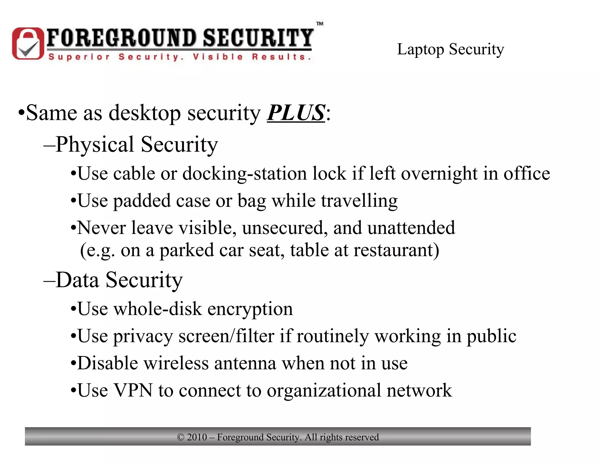 Laptop Security Same as desktop security  PLUS : Physical Security Use cable or docking-station lock if left overnight in office Use padded case or bag while travelling Never leave visible, unsecured, and unattended    (e.g. on a parked car seat, table at restaurant) Data Security Use whole-disk encryption Use privacy screen/filter if routinely working in public Disable wireless antenna when not in use Use VPN to connect to organizational network 