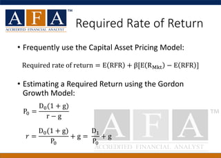 Required Rate of Return
• Frequently use the Capital Asset Pricing Model:
• Estimating a Required Return using the Gordon
Growth Model:
Required rate of return = E RFR + β[E RMkt − E RFR ]
𝑟 =
D0(1 + g)
P0
+ g =
D1
P0
+ g
P0 =
D0(1 + g)
r − g
 