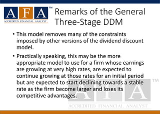 Remarks of the General
Three-Stage DDM
• This model removes many of the constraints
imposed by other versions of the dividend discount
model.
• Practically speaking, this may be the more
appropriate model to use for a firm whose earnings
are growing at very high rates, are expected to
continue growing at those rates for an initial period
but are expected to start declining towards a stable
rate as the firm become larger and loses its
competitive advantages.
 