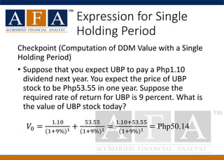 Expression for Single
Holding Period
Checkpoint (Computation of DDM Value with a Single
Holding Period)
• Suppose that you expect UBP to pay a Php1.10
dividend next year. You expect the price of UBP
stock to be Php53.55 in one year. Suppose the
required rate of return for UBP is 9 percent. What is
the value of UBP stock today?
𝑉0 =
1.10
(1+9%)1 +
53.55
(1+9%)1 =
1.10+53.55
(1+9%)1 = Php50.14
 
