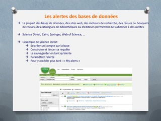Les alertes des bases de données
 La plupart des bases de données, des sites web, des moteurs de recherche, des revues ou bouquets
de revues, des catalogues de bibliothèques ou d’éditeurs permettent de s'abonner à des alertes
 Science Direct, Cairn, Springer, Web of Science, …
 L’exemple de Science Direct
 Se créer un compte sur la base
 Construire et lancer sa requête
 La sauvegarder en tant qu’alerte
 Paramétrer l’alerte
 Pour y accéder plus tard : « My alerts »
 