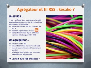 Agrégateur et fil RSS : késako ?
Un fil RSS…
 est « un fichier dont le contenu est produit
automatiquement en fonction des mises à jour
d’un site web » (Wikipédia)
 on parle aussi de « flux RSS » ou de « lien
RSS »
 aisément repérable sur le web :
 existe officiellement depuis 1999 mais
vraiment utilisé depuis 2004-2005
Un agrégateur…
 sert à lire les fils RSS
 prévient de la mise à jour d’un site web
 importe automatiquement le contenu en
question
 le fait pour tous les sites que vous avez
préalablement sélectionnés
 La mort du fil RSS annoncée ?
 