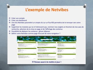 L’exemple de Netvibes
 Créer son compte
 Créer son dashboard
 Une fois Netvibes paramétré un simple clic sur un flux RSS permettra de le renvoyer vers votre
page
 Supprimer les modules qui ne m’intéressent pas, nommer mes onglets en fonction de mes axes de
recherche, sélection de la mise en page et de l’affichage des contenus
 Possibilité de déplacer les contenus : glisser-déposer
 Définir votre Netvibes comme page d’accueil de votre navigateur ?
 Pensez aussi à le mettre à jour !
 