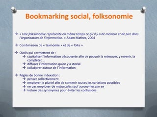 Bookmarking social, folksonomie
 « Une folksonomie représente en même temps ce qu’il y a de meilleur et de pire dans
l’organisation de l’information. » Adam Mathes, 2004
 Combinaison de « taxinomie » et de « folks »
 Outils qui permettent de :
 capitaliser l’information découverte afin de pouvoir la retrouver, y revenir, la
compléter,…
 diffuser l’information qu’on y a stocké
 collaborer autour de l’information
 Règles de bonne indexation :
 penser collectivement
 employer le pluriel afin de contenir toutes les variations possibles
 ne pas employer de majuscules sauf acronymes par ex
 inclure des synonymes pour éviter les confusions
 