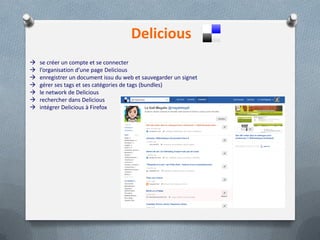 Delicious
 se créer un compte et se connecter
 l’organisation d’une page Delicious
 enregistrer un document issu du web et sauvegarder un signet
 gérer ses tags et ses catégories de tags (bundles)
 le network de Delicious
 rechercher dans Delicious
 intégrer Delicious à Firefox
 