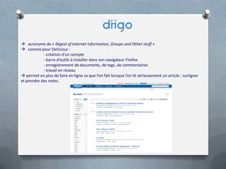 acronyme de « Digest of Internet Information, Groups and Other stuff »
 comme pour Delicious :
- création d’un compte
- barre d’outils à installer dans son navigateur Firefox
- enregistrement de documents, de tags, de commentaires
- travail en réseau
 permet en plus de faire en ligne ce que l’on fait lorsque l’on lit sérieusement un article : surligner
et prendre des notes.
 