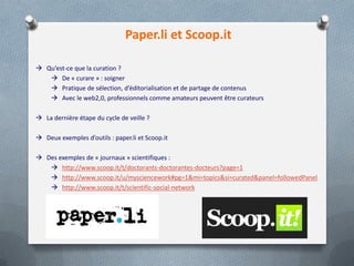 Paper.li et Scoop.it
 Qu’est-ce que la curation ?
 De « curare » : soigner
 Pratique de sélection, d’éditorialisation et de partage de contenus
 Avec le web2,0, professionnels comme amateurs peuvent être curateurs
 La dernière étape du cycle de veille ?
 Deux exemples d’outils : paper.li et Scoop.it
 Des exemples de « journaux » scientifiques :
 http://www.scoop.it/t/doctorants-doctorantes-docteurs?page=1
 http://www.scoop.it/u/mysciencework#pg=1&mi=topics&si=curated&panel=followedPanel
 http://www.scoop.it/t/scientific-social-network
 