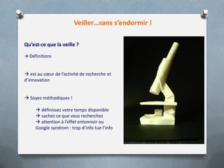 Veiller…sans s’endormir !
Qu’est-ce que la veille ?
 Définitions
 est au cœur de l’activité de recherche et
d’innovation
 Soyez méthodiques !
 définissez votre temps disponible
 sachez ce que vous recherchez
 attention à l’effet entonnoir ou
Google syndrom : trop d’info tue l’info
 