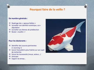 Pourquoi faire de la veille ?
De manière générale :
 Repérage des « signaux faibles »
 Surveiller son identité numérique, sa e-
réputation
 Surveiller ses thèmes de prédilection
 Rester « éveillé » !
Pour les doctorants :
 Identifier des sources pertinentes
(« sourcing »)
 Suivre l’actualité la plus fraîche sur son sujet
de recherche
 Suivre les nouveautés (revue, auteur,…)
 Anticiper
 Gagner du temps…
 