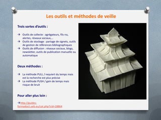Les outils et méthodes de veille
Trois sortes d’outils :
 Outils de collecte : agrégateurs, fils rss,
alertes, réseaux sociaux,…
 Outils de stockage : partage de signets, outils
de gestion de références bibliographiques
 Outils de diffusion : réseaux sociaux, blogs,
newsletter, outils de publication manuelle ou
automatique
Deux méthodes :
 La méthode PULL / requiert du temps mais
est la recherche est plus précise
 La méthode PUSH / gain de temps mais
risque de bruit
Pour aller plus loin :
http://guides-
formadoct.ueb.eu/cat.php?cid=18864
 