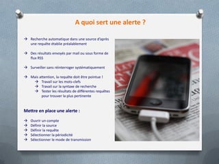 A quoi sert une alerte ?
 Recherche automatique dans une source d’après
une requête établie préalablement
 Des résultats envoyés par mail ou sous forme de
flux RSS
 Surveiller sans réinterroger systématiquement
 Mais attention, la requête doit être pointue !
 Travail sur les mots-clefs
 Travail sur la syntaxe de recherche
 Tester les résultats de différentes requêtes
pour trouver la plus pertinente
Mettre en place une alerte :
 Ouvrir un compte
 Définir la source
 Définir la requête
 Sélectionner la périodicité
 Sélectionner le mode de transmission
 