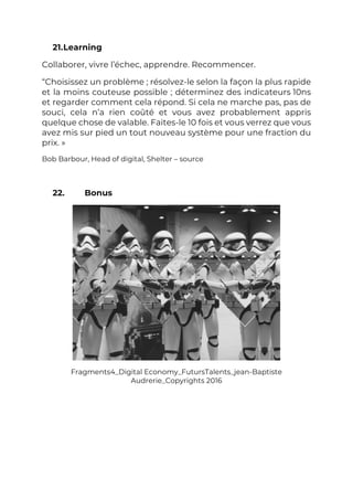 21.Learning
Collaborer, vivre l’échec, apprendre. Recommencer.
“Choisissez un problème ; résolvez-le selon la façon la plus rapide
et la moins couteuse possible ; déterminez des indicateurs 10ns
et regarder comment cela répond. Si cela ne marche pas, pas de
souci, cela n’a rien coûté et vous avez probablement appris
quelque chose de valable. Faites-le 10 fois et vous verrez que vous
avez mis sur pied un tout nouveau système pour une fraction du
prix. »
Bob Barbour, Head of digital, Shelter – source
22. Bonus
Fragments4_Digital Economy_FutursTalents_jean-Baptiste
Audrerie_Copyrights 2016
 