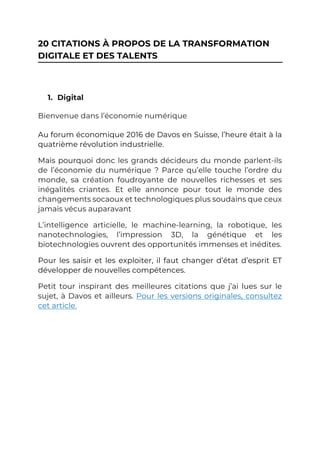 20 CITATIONS À PROPOS DE LA TRANSFORMATION
DIGITALE ET DES TALENTS
1. Digital
Bienvenue dans l’économie numérique
Au forum économique 2016 de Davos en Suisse, l’heure était à la
quatrième révolution industrielle.
Mais pourquoi donc les grands décideurs du monde parlent-ils
de l’économie du numérique ? Parce qu’elle touche l’ordre du
monde, sa création foudroyante de nouvelles richesses et ses
inégalités criantes. Et elle annonce pour tout le monde des
changements socaoux et technologiques plus soudains que ceux
jamais vécus auparavant
L’intelligence articielle, le machine-learning, la robotique, les
nanotechnologies, l’impression 3D, la génétique et les
biotechnologies ouvrent des opportunités immenses et inédites.
Pour les saisir et les exploiter, il faut changer d’état d’esprit ET
développer de nouvelles compétences.
Petit tour inspirant des meilleures citations que j’ai lues sur le
sujet, à Davos et ailleurs. Pour les versions originales, consultez
cet article.
 
