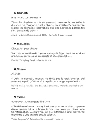 6. Connecté
Internet du tout connecté
“Tous les ingénieurs doués peuvent prendre le contrôle à
distance de n’importe quel « objet ». La société n’a pas encore
réalisé les scénarios incroyables que ces nouvelles possibilités
sont en train de créer. »
André Kudelski, Chairman and CEO of Kudelski Group – source
7. Disruption
Disruption pour chacun
“La vraie innovation de rupture change la façon dont on rend un
produit ou service plus accessible et plus abordable. »
Damien Tampling, Deloitte Tech – source
8. Vitesse
À fond !
« Dans le nouveau monde, ce n’est pas le gros poisson qui
manque le petit ; c’est le plus rapide qui mange le plus lent »
Klaus Schwab, Founder and Executive Chairman, World Economic Forum –
source
9. Talent
Votre avantage comparatif ultime
« Traditionnellement, ce qui sépare une entreprise moyenne
d’une grande fut la technologie. Nous sommes au milieu de la
transformation. Aujourd’hui, ce qui différencie une entreprise
moyenne d’une grande c’est le talent ».
Wade Burgess. VP Talent Solutions Linkedin – source
 