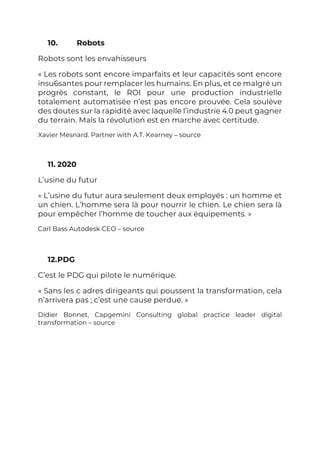 10. Robots
Robots sont les envahisseurs
« Les robots sont encore imparfaits et leur capacités sont encore
insu6santes pour remplacer les humains. En plus, et ce malgré un
progrès constant, le ROI pour une production industrielle
totalement automatisée n’est pas encore prouvée. Cela soulève
des doutes sur la rapidité avec laquelle l’industrie 4.0 peut gagner
du terrain. Mais la révolution est en marche avec certitude.
Xavier Mesnard. Partner with A.T. Kearney – source
11. 2020
L’usine du futur
« L’usine du futur aura seulement deux employés : un homme et
un chien. L’homme sera là pour nourrir le chien. Le chien sera là
pour empêcher l’homme de toucher aux équipements. »
Carl Bass Autodesk CEO – source
12.PDG
C’est le PDG qui pilote le numérique.
« Sans les c adres dirigeants qui poussent la transformation, cela
n’arrivera pas ; c’est une cause perdue. »
Didier Bonnet, Capgemini Consulting global practice leader digital
transformation – source
 
