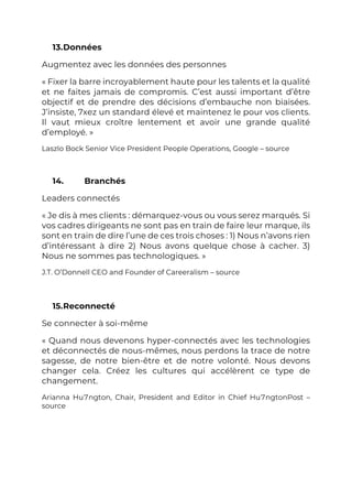 13.Données
Augmentez avec les données des personnes
« Fixer la barre incroyablement haute pour les talents et la qualité
et ne faites jamais de compromis. C’est aussi important d’être
objectif et de prendre des décisions d’embauche non biaisées.
J’insiste, 7xez un standard élevé et maintenez le pour vos clients.
Il vaut mieux croître lentement et avoir une grande qualité
d’employé. »
Laszlo Bock Senior Vice President People Operations, Google – source
14. Branchés
Leaders connectés
« Je dis à mes clients : démarquez-vous ou vous serez marqués. Si
vos cadres dirigeants ne sont pas en train de faire leur marque, ils
sont en train de dire l’une de ces trois choses : 1) Nous n’avons rien
d’intéressant à dire 2) Nous avons quelque chose à cacher. 3)
Nous ne sommes pas technologiques. »
J.T. O’Donnell CEO and Founder of Careeralism – source
15.Reconnecté
Se connecter à soi-même
« Quand nous devenons hyper-connectés avec les technologies
et déconnectés de nous-mêmes, nous perdons la trace de notre
sagesse, de notre bien-être et de notre volonté. Nous devons
changer cela. Créez les cultures qui accélèrent ce type de
changement.
Arianna Hu7ngton, Chair, President and Editor in Chief Hu7ngtonPost –
source
 
