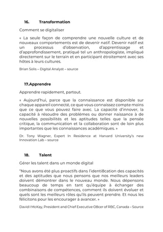16. Transformation
Comment se digitaliser
« La seule façon de comprendre une nouvelle culture et de
nouveaux comportements est de devenir natif. Devenir natif est
un processus d’observation, d’apprentissage et
d’approfondissement, pratiqué tel un anthropologiste, impliqué
directement sur le terrain et en participant étroitement avec ses
hôtes à leurs cultures.
Brian Solis – Digital Analyst – source
17.Apprendre
Apprendre rapidement, partout.
« Aujourd’hui, parce que la connaissance est disponible sur
chaque appareil connecté, ce que vous connaissez compte moins
que ce que vous pouvez faire avec. La capacité d’innover, la
capacité à résoudre des problémes ou donner naissance à de
nouvelles possibilités et les aptitudes telles que la pensée
critique, la communication et la collaboration sont de loin plus
importantes que les connaissances académiques. »
Dr. Tony Wagner, Expert In Residence at Harvard University’s new
Innovation Lab – source
18. Talent
Gérer les talent dans un monde digital
“Nous avons été plus proactifs dans l’identi8cation des capacités
et des aptitudes que nous pensons que nos meilleurs leaders
doivent démontrer dans le nouveau monde. Nous dépensons
beaucoup de temps en tant qu’équipe à échanger des
combinaisons de compétences, comment ils doivent évoluer et
quels sont les meilleurs rôles qu’ils peuvent prendre. Et nous les
félicitons pour les encourager à avancer. »
David I McKay, President and Chief Executive O8cer of RBC, Canada – Source
 