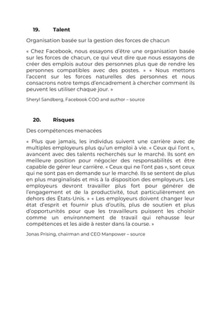 19. Talent
Organisation basée sur la gestion des forces de chacun
« Chez Facebook, nous essayons d’être une organisation basée
sur les forces de chacun, ce qui veut dire que nous essayons de
créer des emplois autour des personnes plus que de rendre les
personnes compatibles avec des postes. » « Nous mettons
l’accent sur les forces naturelles des personnes et nous
consacrons notre temps d’encadrement à chercher comment ils
peuvent les utiliser chaque jour. »
Sheryl Sandberg, Facebook COO and author – source
20. Risques
Des compétences menacées
« Plus que jamais, les individus suivent une carrière avec de
multiples employeurs plus qu’un emploi à vie. « Ceux qui l’ont »,
avancent avec des talents recherchés sur le marché. Ils sont en
meilleure position pour négocier des responsabilités et être
capable de gérer leur carrière. « Ceux qui ne l’ont pas », sont ceux
qui ne sont pas en demande sur le marché. Ils se sentent de plus
en plus marginalisés et mis à la disposition des employeurs. Les
employeurs devront travailler plus fort pour générer de
l’engagement et de la productivité, tout particulièrement en
dehors des États-Unis. » « Les employeurs doivent changer leur
état d’esprit et fournir plus d’outils, plus de soutien et plus
d’opportunités pour que les travailleurs puissent les choisir
comme un environnement de travail qui rehausse leur
compétences et les aide à rester dans la course. »
Jonas Prising, chairman and CEO Manpower – source
 