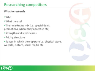 Researching competitors
What to research
•Who
•What they sell
•Their marketing mix (i.e. special deals,
promotions, where they advertise etc)
•Strengths and weaknesses
•Pricing structure
•Spaces in which they operate i.e. physical store,
website, e-store, social media etc
 