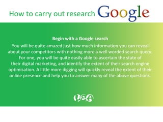 How to carry out research
Begin with a Google search
You will be quite amazed just how much information you can reveal
about your competitors with nothing more a well worded search query.
For one, you will be quite easily able to ascertain the state of
their digital marketing, and identify the extent of their search engine
optimisation. A little more digging will quickly reveal the extent of their
online presence and help you to answer many of the above questions.
 