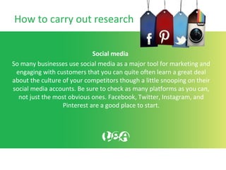 How to carry out research
Social media
So many businesses use social media as a major tool for marketing and
engaging with customers that you can quite often learn a great deal
about the culture of your competitors though a little snooping on their
social media accounts. Be sure to check as many platforms as you can,
not just the most obvious ones. Facebook, Twitter, Instagram, and
Pinterest are a good place to start.
 