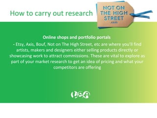 How to carry out research
Online shops and portfolio portals
- Etsy, Axis, Bouf, Not on The High Street, etc are where you’ll find
artists, makers and designers either selling products directly or
showcasing work to attract commissions. These are vital to explore as
part of your market research to get an idea of pricing and what your
competitors are offering
 