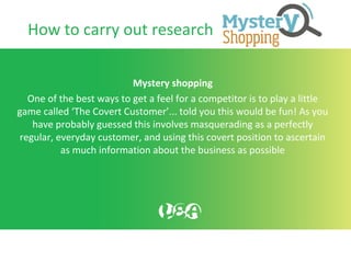 How to carry out research
Mystery shopping
One of the best ways to get a feel for a competitor is to play a little
game called ‘The Covert Customer’... told you this would be fun! As you
have probably guessed this involves masquerading as a perfectly
regular, everyday customer, and using this covert position to ascertain
as much information about the business as possible
 