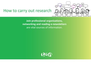 How to carry out research
Join professional organisations,
networking and reading e-newsletters
are vital sources of information.
 