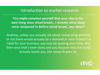 Introduction to market research
You might convince yourself that your idea is the
best thing since sliced bread… I wonder what ideas
were compared to before sliced bread...any ideas?
Anyhow, unless you actually set about researching whether
or not there would actually be a demand or even if there’s a
need for your business, you may be wasting your time. And
then once that’s been done and you discover that the world
actually wants you, the research goes on.
 