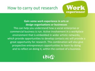 Gain some work experience in arts or
design organisations or businesses
This can help you understand how a social enterprise or
commercial business is run. Active involvement in a workplace
environment that is embedded in wider artistic networks,
which provide opportunities to develop contacts etc will provide a
great opportunity for research. This combination will also give
prospective entrepreneurs opportunities to learn by doing
and to reflect on doing it, within the context of a business.
How to carry out research
 