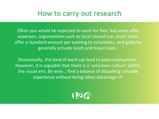 How to carry out research
Often you would be expected to work for free, but some offer
expenses; organisations such as local council-run youth clubs
offer a standard amount per evening to volunteers, and galleries
generally provide lunch and travel costs.
Occasionally, this kind of work can lead to paid employment.
However, it is arguable that there is a 'volunteer culture' within
the visual arts. Be wise... find a balance of absorbing valuable
experience without being taken advantage of.
 