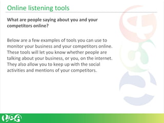 Online listening tools
What are people saying about you and your
competitors online?
Below are a few examples of tools you can use to
monitor your business and your competitors online.
These tools will let you know whether people are
talking about your business, or you, on the internet.
They also allow you to keep up with the social
activities and mentions of your competitors.
 