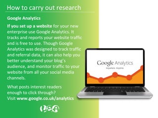 Google Analytics
If you set up a website for your new
enterprise use Google Analytics. It
tracks and reports your website traffic
and is free to use. Though Google
Analytics was designed to track traffic
and referral data, it can also help you
better understand your blog’s
audience, and monitor traffic to your
website from all your social media
channels.
What posts interest readers
enough to click through?
Visit www.google.co.uk/analytics
How to carry out research
 