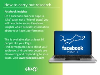 Facebook Insights
On a Facebook business page (a
‘Like’ page, not a ‘Friend’ page) you
will be able to access Facebook
Insights which provides information
about your Page's performance.
This is available after at least 30
people like your Page.
Find demographic data about your
audience, and see how people are
discovering and responding to your
posts. Visit www.facebook.com
How to carry out research
 