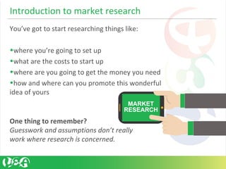 Introduction to market research
You’ve got to start researching things like:
•where you’re going to set up
•what are the costs to start up
•where are you going to get the money you need
•how and where can you promote this wonderful
idea of yours
One thing to remember?
Guesswork and assumptions don’t really
work where research is concerned.
 