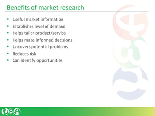 Benefits of market research
• Useful market information
• Establishes level of demand
• Helps tailor product/service
• Helps make informed decisions
• Uncovers potential problems
• Reduces risk
• Can identify opportunities
 