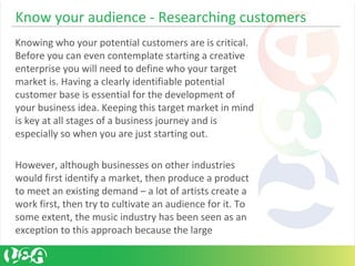Know your audience - Researching customers
Knowing who your potential customers are is critical.
Before you can even contemplate starting a creative
enterprise you will need to define who your target
market is. Having a clearly identifiable potential
customer base is essential for the development of
your business idea. Keeping this target market in mind
is key at all stages of a business journey and is
especially so when you are just starting out.
However, although businesses on other industries
would first identify a market, then produce a product
to meet an existing demand – a lot of artists create a
work first, then try to cultivate an audience for it. To
some extent, the music industry has been seen as an
exception to this approach because the large
 